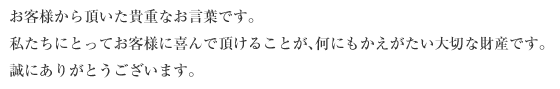 お客様から頂いた貴重なお言葉です。 私たちにとってお客様に喜んで頂けることが、何にもかえがたい大切な財産です。 誠にありがとうございます。